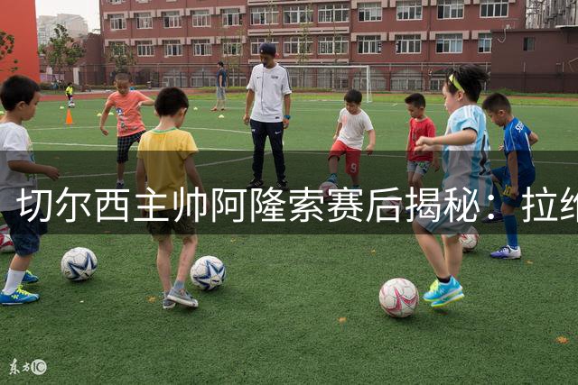 切尔西主帅阿隆索赛后揭秘：拉维亚破心理障碍，全队战术渐入佳境