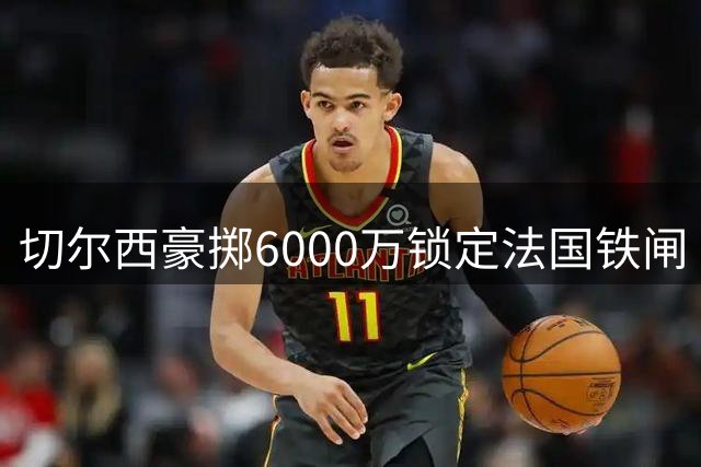 切尔西豪掷6000万锁定法国铁闸 全能中卫拉克鲁瓦创英超三项纪录