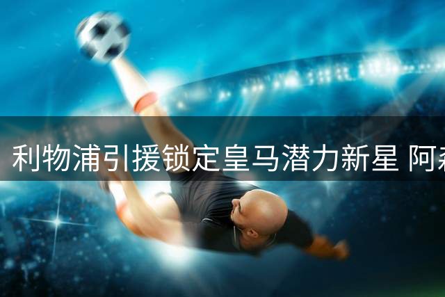 利物浦引援锁定皇马潜力新星 阿森西奥却用忠诚浇灭转会希望