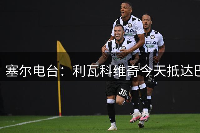 塞尔电台：利瓦科维奇今天抵达巴塞罗那，将与巴萨签约4年