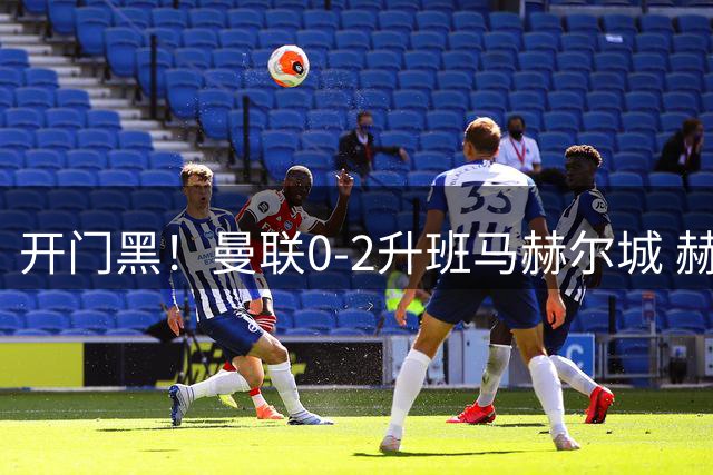开门黑！曼联0-2升班马赫尔城 赫尔城双中卫破门曼联21脚射门无果
