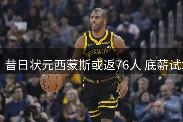 昔日状元西蒙斯或返76人 底薪试水能否重铸职业生涯？