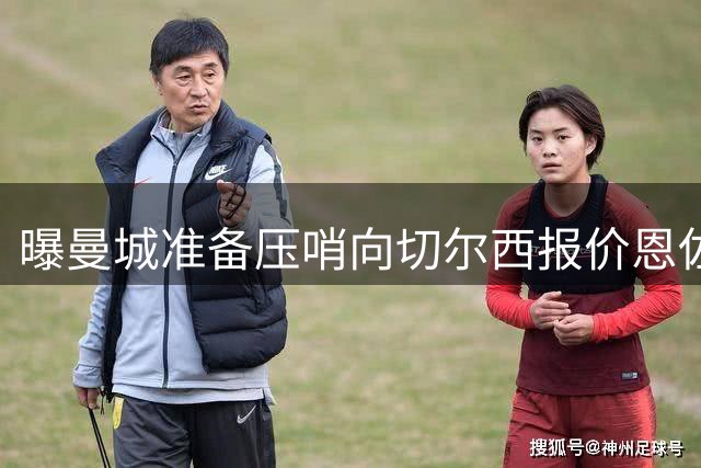 曝曼城准备压哨向切尔西报价恩佐 球员愿意加盟蓝月