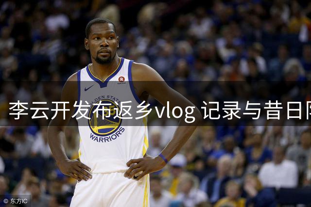 李云开发布返乡vlog 记录与昔日队友王岚嵚重逢时刻