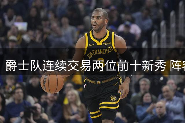爵士队连续交易两位前十新秀 阵容调整步伐加快