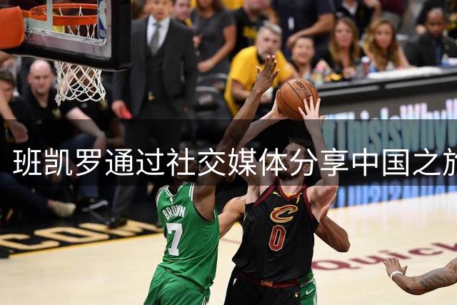 班凯罗通过社交媒体分享中国之旅：亮相球赛与新品发布会