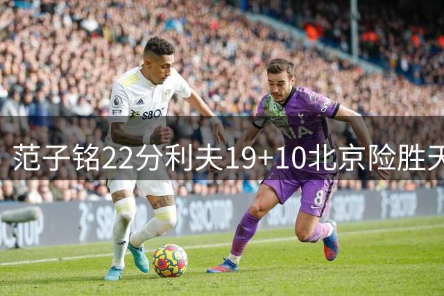 范子铭22分利夫19+10北京险胜天津 林庭谦15+8