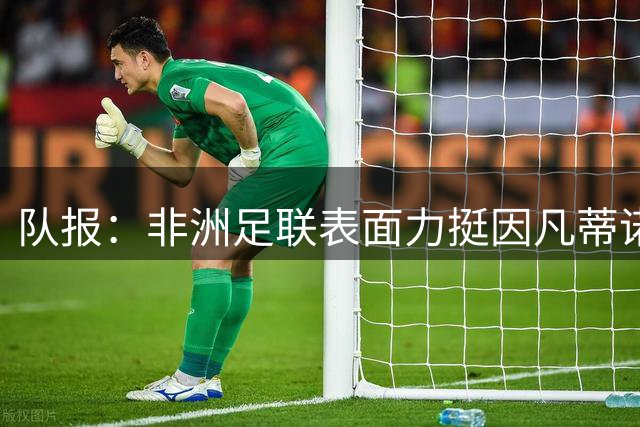 队报：非洲足联表面力挺因凡蒂诺，实则内部暗流涌动分裂严重