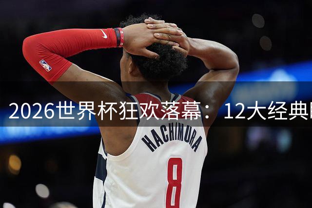 2026世界杯狂欢落幕：12大经典瞬间引爆足球盛宴