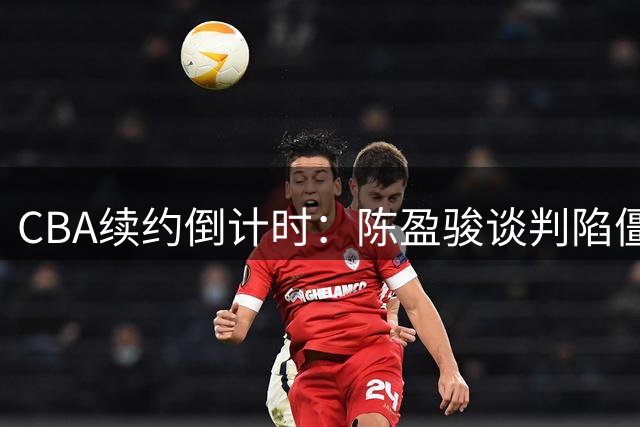 CBA续约倒计时：陈盈骏谈判陷僵局 赵睿复出疑云引争议