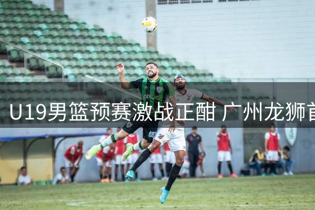 U19男篮预赛激战正酣 广州龙狮首日硬碰辽宁青年军